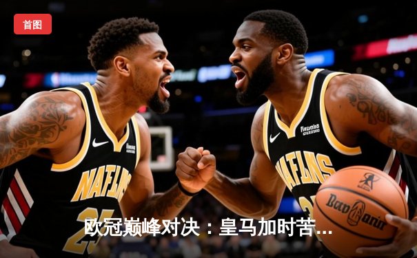 欧冠巅峰对决：皇马加时苦战3-2逆转拜仁，维尼修斯双响闪耀伯纳乌