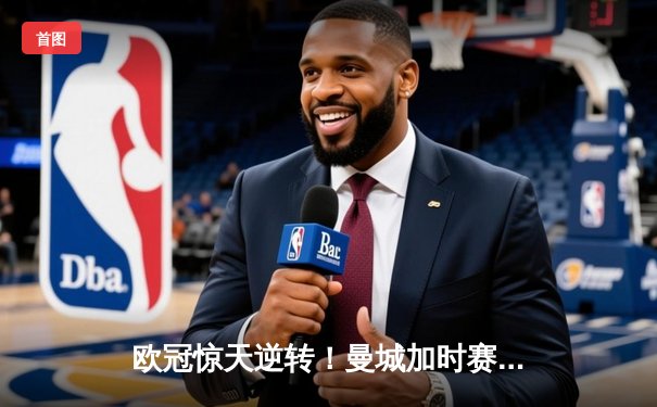 欧冠惊天逆转！曼城加时赛3-2绝杀拜仁，哈兰德独中两元创纪录