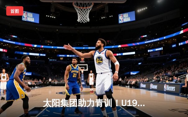 太阳集团助力青训！U19篮球邀请赛上海站圆满落幕，浙江广厦青年军加时险胜广东宏远