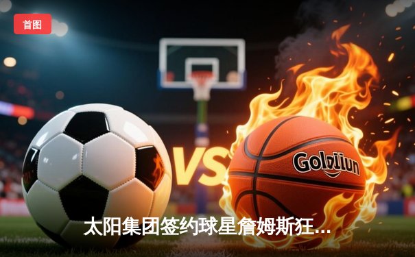 太阳集团签约球星詹姆斯狂砍40分率队逆转，湖人加时险胜勇士创赛季经典