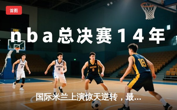 国际米兰上演惊天逆转，最后时刻绝杀米兰夺意超杯