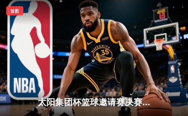 太阳集团杯篮球邀请赛决赛上演惊天逆转，飞豹队加时绝杀卫冕冠军