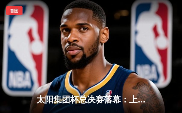 太阳集团杯总决赛落幕：上海东方加时险胜广东华南虎，赵睿狂砍42分荣膺MVP