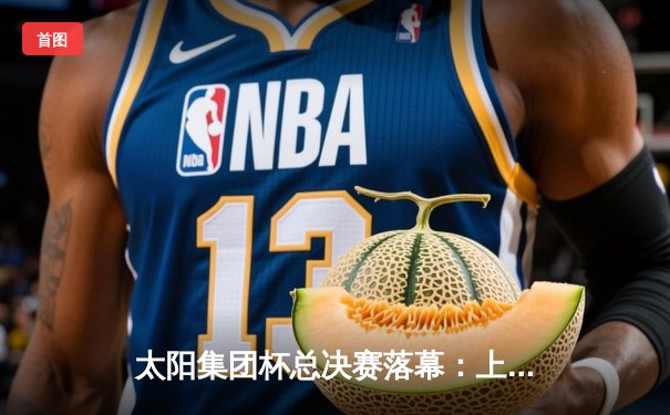 太阳集团杯总决赛落幕：上海东方加时险胜广东华南虎，赵睿狂砍42分荣膺MVP