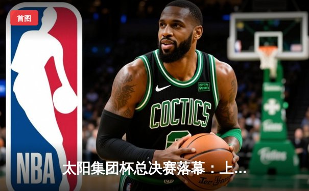 太阳集团杯总决赛落幕：上海东方加时险胜广东华南虎，赵睿狂砍42分荣膺MVP