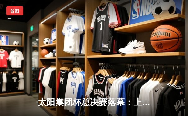 太阳集团杯总决赛落幕：上海东方加时险胜广东华南虎，赵睿狂砍42分荣膺MVP