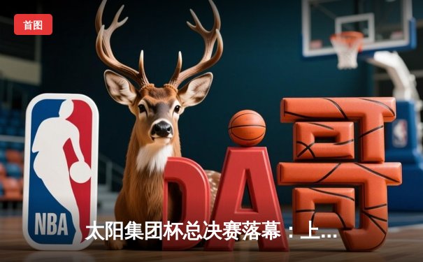 太阳集团杯总决赛落幕：上海东方加时险胜广东华南虎，赵睿狂砍42分荣膺MVP