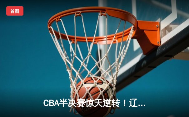 CBA半决赛惊天逆转！辽宁本钢加时险胜广东宏远，赵继伟砍下35分创生涯新高