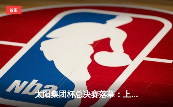 太阳集团杯总决赛落幕：上海东方加时险胜广东华南虎，赵睿狂砍42分加冕MVP